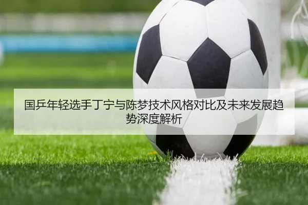 国乒年轻选手丁宁与陈梦技术风格对比及未来发展趋势深度解析 | WUKONG